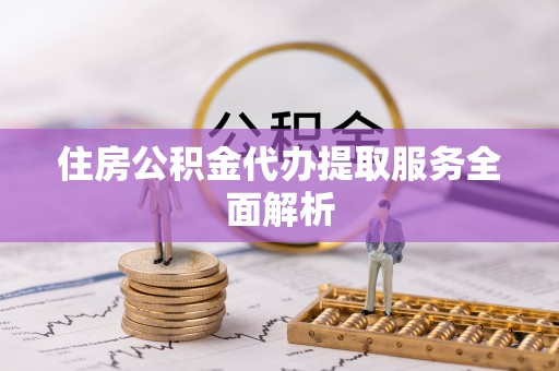 全国住房公积金代办提取服务全面解析