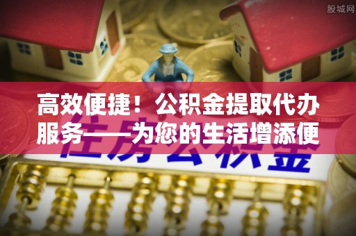 全国高效便捷！公积金提取代办服务——为您的生活增添便利