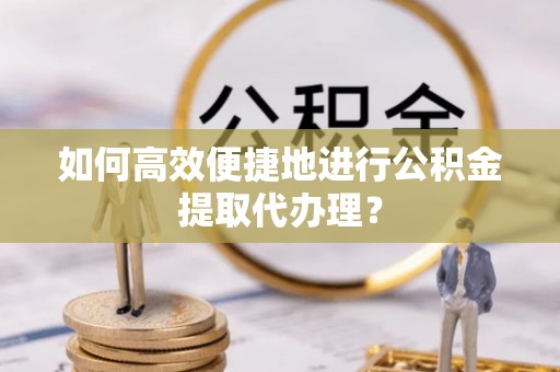 全国如何高效便捷地进行公积金提取代办理？